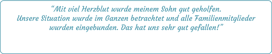 “Mit viel Herzblut wurde meinem Sohn gut geholfen. Unsere Situation wurde im Ganzen betrachtet und alle Familienmitglieder wurden eingebunden. Das hat uns sehr gut gefallen!”
