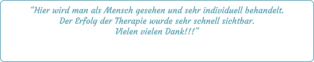 “Hier wird man als Mensch gesehen und sehr individuell behandelt. Der Erfolg der Therapie wurde sehr schnell sichtbar. Vielen vielen Dank!!!”